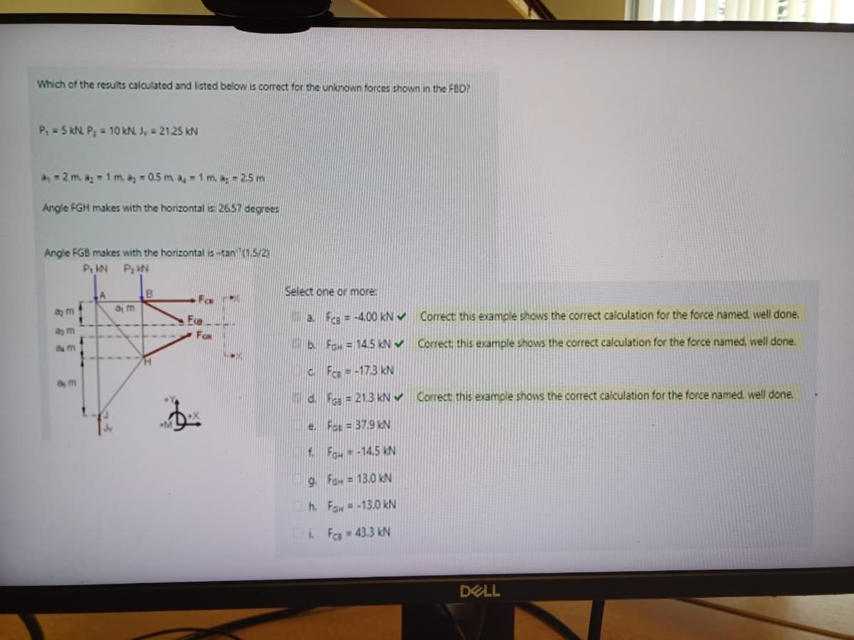 Which of the results calculated and listed below is correct for the unknown forces shown in the FBD?
P, 5 kN P₂ = 10 kN. J = 21.25 kN
a2 m. a; 1 m, as 0.5 m a 1 m. a; -2.5 m
Angle FGH makes with the horizontal is: 26.57 degrees
Angle FGB makes with the horizontal is-tan (1.5/2)
P₁ KN P₂ KN
am
am
8 M
8m
B
Ea
Fox
Select one or more
a. FCB=-4.00 kN Correct: this example shows the correct calculation for the force named, well done.
b. Fax = 14.5 kN Correct; this example shows the correct calculation for the force named, well done.
CFc-173 kN
d. F = 21.3 kN Correct this example shows the correct calculation for the force named, well done.
e. Fat=37.9 kN
f. Fou--14.5 kN
9. Fa=13.0 kN
h. Fox=-13.0 kN
iFca - 43.3 kN
DELL