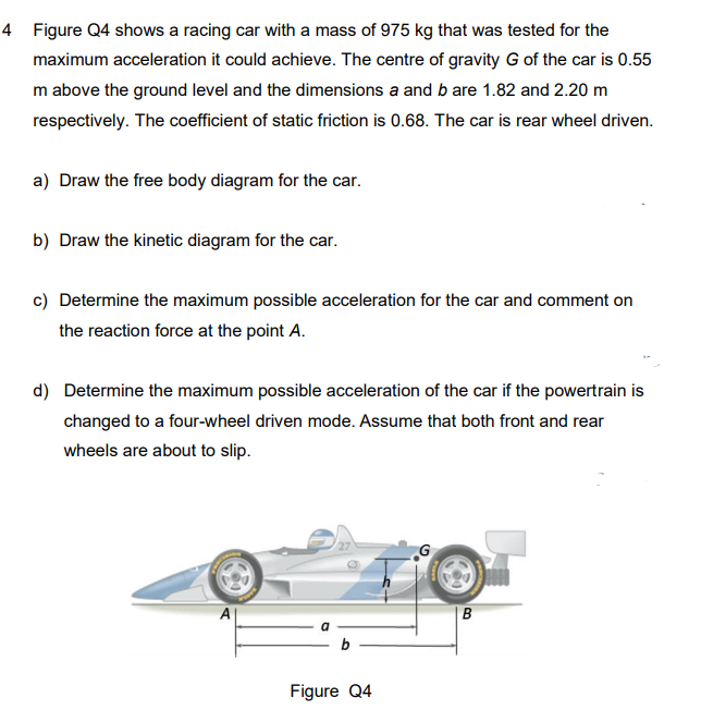 4 Figure Q4 shows a racing car with a mass of 975 kg that was tested for the
maximum acceleration it could achieve. The centre of gravity G of the car is 0.55
m above the ground level and the dimensions a and b are 1.82 and 2.20 m
respectively. The coefficient of static friction is 0.68. The car is rear wheel driven.
a) Draw the free body diagram for the car.
b) Draw the kinetic diagram for the car.
c) Determine the maximum possible acceleration for the car and comment on
the reaction force at the point A.
d) Determine the maximum possible acceleration of the car if the powertrain is
changed to a four-wheel driven mode. Assume that both front and rear
wheels are about to slip.
B
b
Figure Q4
