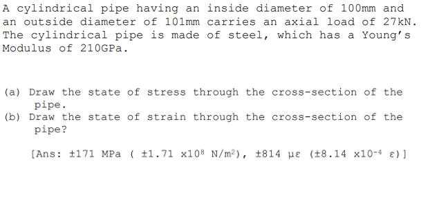 A cylindrical pipe having an inside diameter of 100mm and
an outside diameter of 101mm carries an axial load of 27KN.
The cylindrical pipe is made of steel, which has a Young's
Modulus of 210GPA.
(a) Draw the state of stress through the cross-section of the
pipe.
(b) Draw the state of strain through the cross-section of the
pipe?
(Ans: t171 MPa ( t1.71 x10® N/m²), ±814 µe (±8.14 x10-4 ɛ)]

