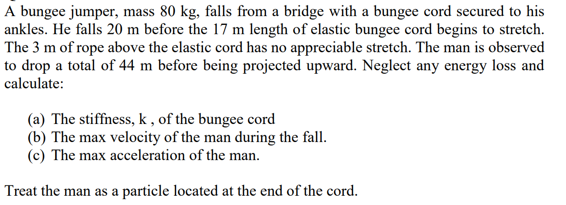 A bungee jumper, mass 80 kg, falls from a bridge with a bungee cord secured to his
ankles. He falls 20 m before the 17 m length of elastic bungee cord begins to stretch.
The 3 m of rope above the elastic cord has no appreciable stretch. The man is observed
to drop a total of 44 m before being projected upward. Neglect any energy loss and
calculate:
(a) The stiffness, k , of the bungee cord
(b) The max velocity of the man during the fall.
(c) The max acceleration of the man.
Treat the man as a particle located at the end of the cord.
