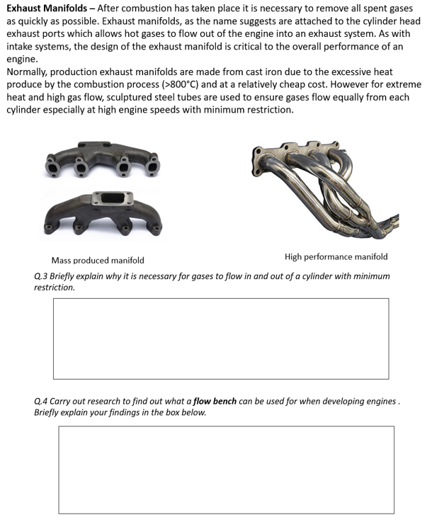 Exhaust Manifolds – After combustion has taken place it is necessary to remove all spent gases
as quickly as possible. Exhaust manifolds, as the name suggests are attached to the cylinder head
exhaust ports which allows hot gases to flow out of the engine into an exhaust system. As with
intake systems, the design of the exhaust manifold is critical to the overall performance of an
engine.
Normally, production exhaust manifolds are made from cast iron due to the excessive heat
produce by the combustion process (>800°C) and at a relatively cheap cost. However for extreme
heat and high gas flow, sculptured steel tubes are used to ensure gases flow equally from each
cylinder especially at high engine speeds with minimum restriction.
High performance manifold
Mass produced manifold
Q.3 Briefly explain why it is necessary for gases to flow in and out of a cylinder with minimum
restriction.
Q.4 Carry out research to find out what a flow bench can be used for when developing engines .
Briefly explain your findings in the box below.
(f
