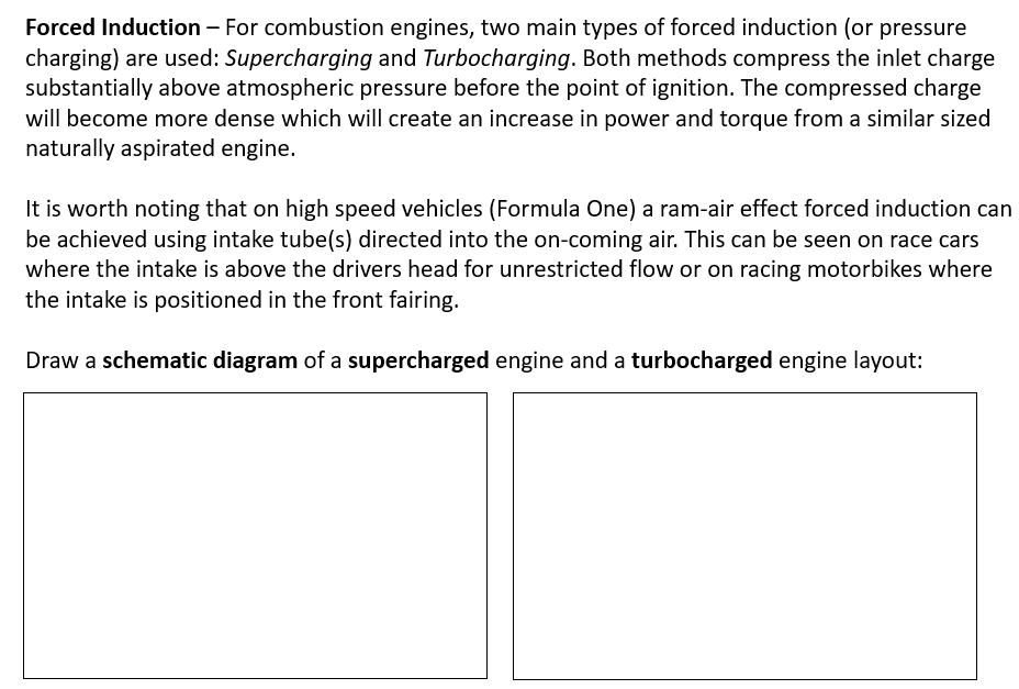 Forced Induction – For combustion engines, two main types of forced induction (or pressure
charging) are used: Supercharging and Turbocharging. Both methods compress the inlet charge
substantially above atmospheric pressure before the point of ignition. The compressed charge
will become more dense which will create an increase in power and torque from a similar sized
naturally aspirated engine.
It is worth noting that on high speed vehicles (Formula One) a ram-air effect forced induction can
be achieved using intake tube(s) directed into the on-coming air. This can be seen on race cars
where the intake is above the drivers head for unrestricted flow or on racing motorbikes where
the intake is positioned in the front fairing.
Draw a schematic diagram of a supercharged engine and a turbocharged engine layout:
