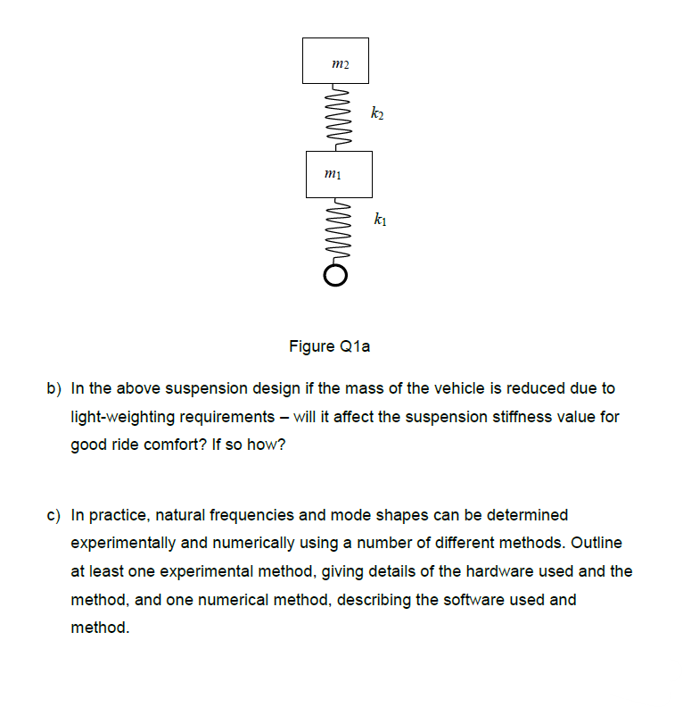 Ѐ ниши в нито
m1
J
k1
Figure Q1a
b) In the above suspension design if the mass of the vehicle is reduced due to
light-weighting requirements - will it affect the suspension stiffness value for
good ride comfort? If so how?
c) In practice, natural frequencies and mode shapes can be determined
experimentally and numerically using a number of different methods. Outline
at least one experimental method, giving details of the hardware used and the
method, and one numerical method, describing the software used and
method.