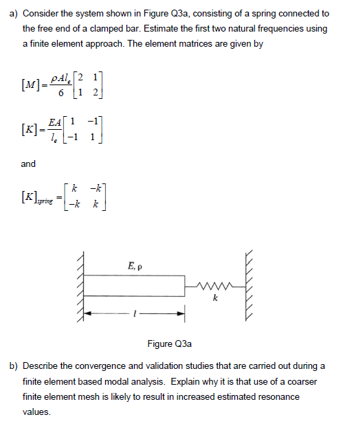 a) Consider the system shown in Figure Q3a, consisting of a spring connected to
the free end of a clamped bar. Estimate the first two natural frequencies using
a finite element approach. The element matrices are given by
[M]= PAL
[k].
=
[21
6 1 2
EA 1
-1
1
and
k-k
[K] spring
-k k
E, p
Figure Q3a
b) Describe the convergence and validation studies that are carried out during a
finite element based modal analysis. Explain why it is that use of a coarser
finite element mesh is likely to result in increased estimated resonance
values.