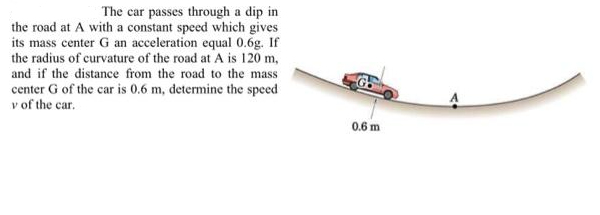 The car passes through a dip in
the road at A with a constant speed which gives
its mass center G an acceleration equal 0.6g. If
the radius of curvature of the road at A is 120 m,
and if the distance from the road to the mass
center G of the car is 0.6 m, determine the speed
v of the car.
0.6 m
