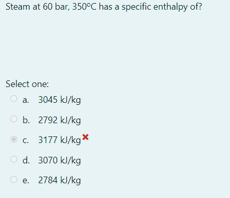 Steam at 60 bar, 350°C has a specific enthalpy of?
Select one:
a. 3045 kJ/kg
O b. 2792 kJ/kg
c. 3177 kJ/kg
O d. 3070 kJ/kg
e. 2784 kJ/kg
