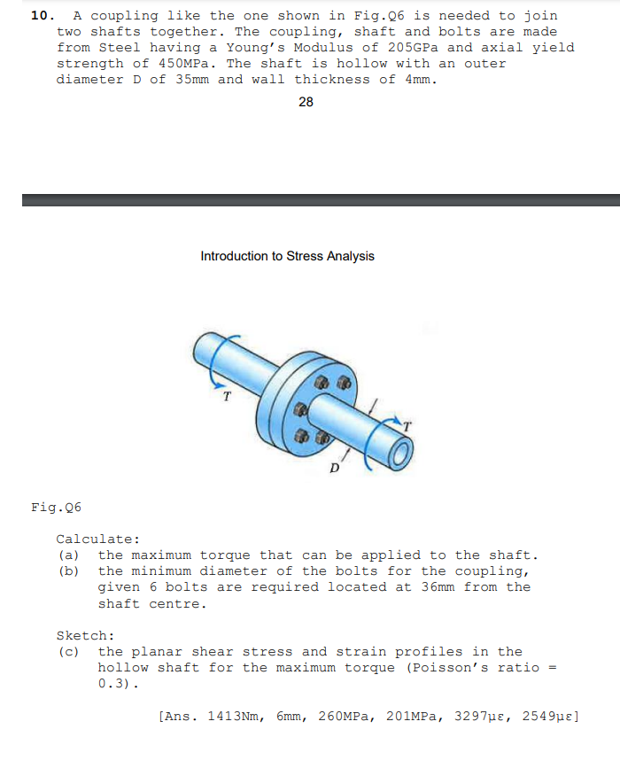 A coupling like the one shown in Fig.Q6 is needed to join
two shafts together. The coupling, shaft and bolts are made
from Steel having a Young's Modulus of 205GPA and axial yield
10.
strength of 450MPA. The shaft is hollow with an outer
diameter D of 35mm and wall thickness of 4mm.
28
Introduction to Stress Analysis
T
Fig.06
Calculate:
(a)
the maximum torque that can be applied to the shaft.
(b) the minimum diameter of the bolts for the coupling,
given 6 bolts are required located at 36mm from the
shaft centre.
Sketch:
(c) the planar shear stress and strain profiles in the
hollow shaft for the maximum torque (Poisson's ratio =
0.3).
[Ans. 1413Nm, бmm, 260MРа, 201MPа, 3297ре, 2549рe]
