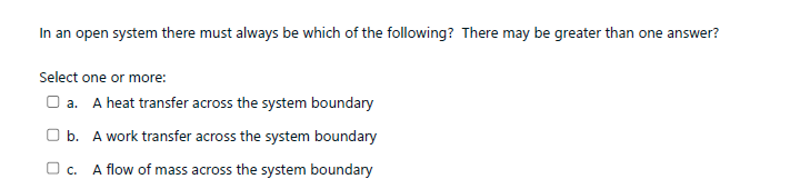 In an open system there must always be which of the following? There may be greater than one answer?
Select one or more:
O a. A heat transfer across the system boundary
O b. A work transfer across the system boundary
O c. A flow of mass across the system boundary
