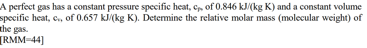 A perfect gas has a constant pressure specific heat, cp, of 0.846 kJ/(kg K) and a constant volume
specific heat, cv, of 0.657 kJ/(kg K). Determine the relative molar mass (molecular weight) of
the gas.
[RMM=44]
