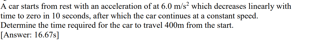 A car starts from rest with an acceleration of at 6.0 m/s² which decreases linearly with
time to zero in 10 seconds, after which the car continues at a constant speed.
Determine the time required for the car to travel 400m from the start.
[Answer: 16.67s]
