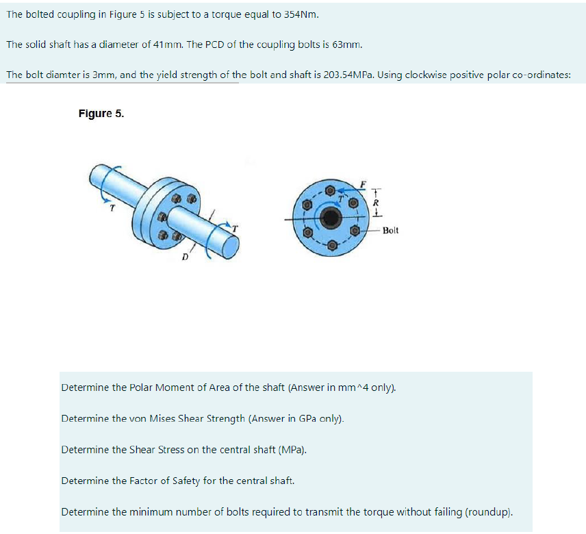 The bolted coupling in Figure 5 is subject to a torque equal to 354Nm.
The solid shaft has a diameter of 41mm. The PCD of the coupling bolts is 63mm.
The bolt diamter is 3mm, and the yield strength of the bolt and shaft is 203.54MPA. Using clockwise positive polar co-ordinates:
Figure 5.
- Bolt
D'
Determine the Polar Moment of Area of the shaft (Answer in mm^4 only).
Determine the von Mises Shear Strength (Answer in GPa only).
Determine the Shear Stress on the central shaft (MPa).
Determine the Factor of Safety for the central shaft.
Determine the minimum number of bolts required to transmit the torque without failing (roundup).
