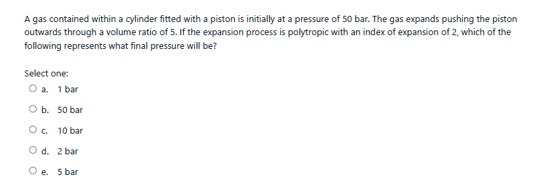 A gas contained within a cylinder fitted with a piston is initially at a pressure of 50 bar. The gas expands pushing the piston
outwards through a volume ratio of 5. If the expansion process is polytropic with an index of expansion of 2, which of the
following represents what final pressure will be?
Select one:
а. 1 bar
O b. 50 bar
Oc.
10 bar
O d. 2 bar
O e. 5 bar
