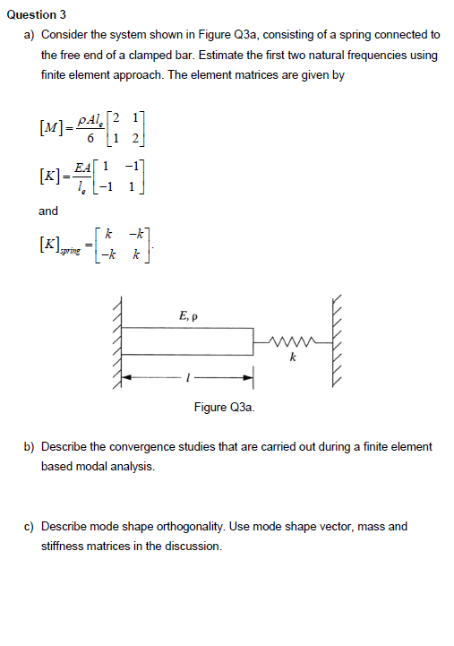 Question 3
a) Consider the system shown in Figure Q3a, consisting of a spring connected to
the free end of a clamped bar. Estimate the first two natural frequencies using
finite element approach. The element matrices are given by
[M]=P\[1
PA2 1]
1
2
and
[K] spring
k
E, P
Figure Q3a.
b) Describe the convergence studies that are carried out during a finite element
based modal analysis.
c) Describe mode shape orthogonality. Use mode shape vector, mass and
stiffness matrices in the discussion.