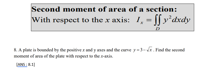 Second m oment of area of a section:
With respect to the x axis: I
[[ v²dxdy
D
8. A plate is bounded by the positive x and y axes and the curve y=3-\x . Find the second
moment of area of the plate with respect to the x-axis.
[ANS : 8.1]
