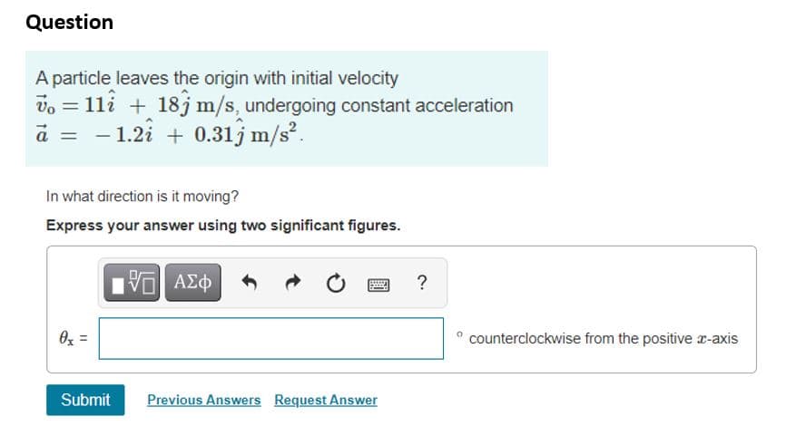 Question
A particle leaves the origin with initial velocity
= 1li + 18j m/s, undergoing constant acceleration
a = - 1.2i + 0.31j m/s?.
%3D
In what direction is it moving?
Express your answer using two significant figures.
?
Oz =
counterclockwise from the positive r-axis
Submit
Previous Answers Request Answer
