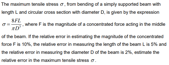 The maximum tensile stress o, from bending of a simply supported beam with
length L and circular cross section with diameter D, is given by the expression
8FL
, where F is the magnitude of a concentrated force acting in the middle
of the beam. If the relative error in estimating the magnitude of the concentrated
force F is 10%, the relative error in measuring the length of the beam L is 5% and
the relative error in measuring the diameter D of the beam is 2%, estimate the
relative error in the maximum tensile stress o.
