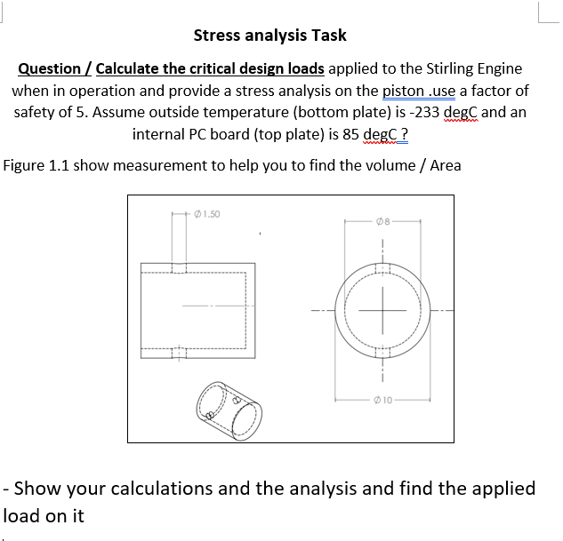 Stress analysis Task
Question / Calculate the critical design loads applied to the Stirling Engine
when in operation and provide a stress analysis on the piston .use a factor of
safety of 5. Assume outside temperature (bottom plate) is -233 degC and an
internal PC board (top plate) is 85 degC ?
wwbewn
Figure 1.1 show measurement to help you to find the volume / Area
Ø1.50
Ø8
Ø 10
- Show your calculations and the analysis and find the applied
load on it

