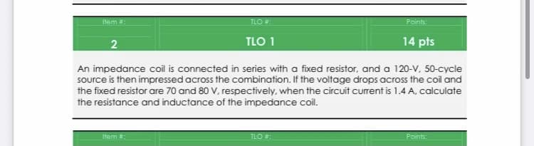 tem =:
TLO #:
Points:
TLO 1
14 pts
An impedance coil is connected in series with a fixed resistor, and a 120-V, 50-cycle
source is then impressed across the combination. If the voltage drops across the coil and
the fixed resistor are 70 and 80 V, respectively, when the circuit current is 1.4 A, calculate
the resistance and inductance of the impedance coil.
Item :
TLO :
Points
