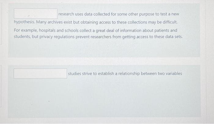 research uses data collected for some other purpose to test a new
hypothesis. Many archives exist but obtaining access to these collections may be difficult.
For example, hospitals and schools collect a great deal of information about patients and
students, but privacy regulations prevent researchers from getting access to these data sets.
studies strive to establish a relationship between two variables