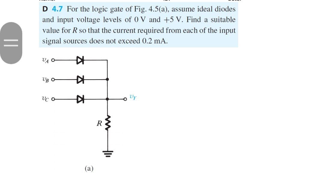 ||
D 4.7 For the logic gate of Fig. 4.5(a), assume ideal diodes
and input voltage levels of 0 V and +5 V. Find a suitable
value for R so that the current required from each of the input
signal sources does not exceed 0.2 mA.
VA O
UB O
UC o
K
A
▷
(a)
R
ww
400
Vy