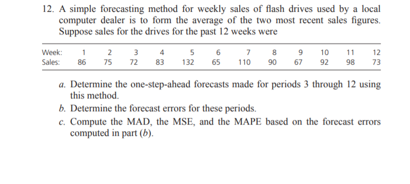 12. A simple forecasting method for weekly sales of flash drives used by a local
computer dealer is to form the average of the two most recent sales figures.
Suppose sales for the drives for the past 12 weeks were
4
83
Week:
2
3
5
7
8
9
10
11
12
Sales:
86
75
72
132
65
110
90
67
92
98
73
a. Determine the one-step-ahead forecasts made for periods 3 through 12 using
this method.
b. Determine the forecast errors for these periods.
c. Compute the MAD, the MSE, and the MAPE based on the forecast errors
computed in part (b).
