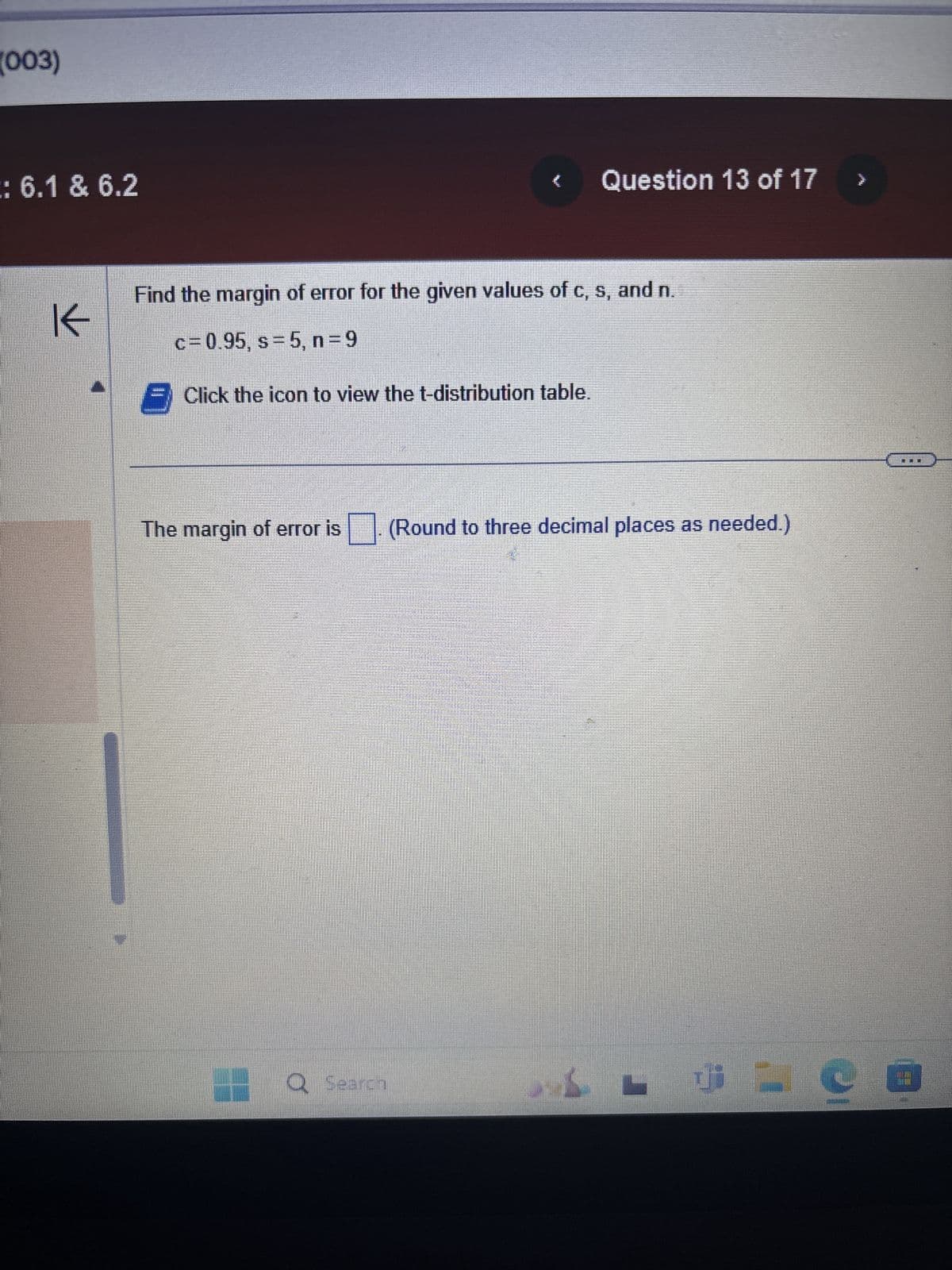 (003)
: 6.1 & 6.2
不
Question 13 of 17
Find the margin of error for the given values of c, s, and n.
c = 0.95, s = 5, n = 9
Click the icon to view the t-distribution table.
The margin of error is (Round to three decimal places as needed.)
Q Search