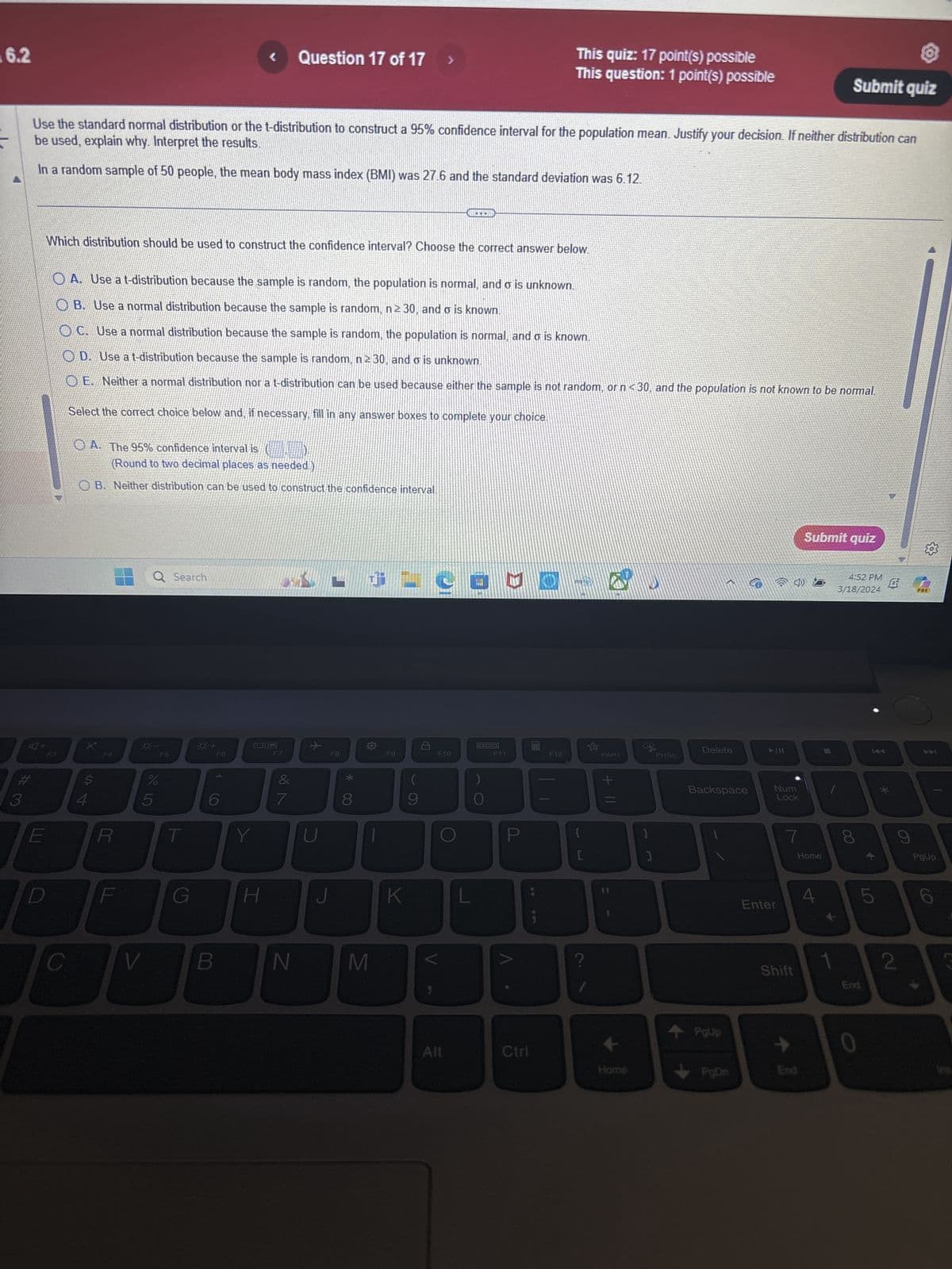 6.2
Question 17 of 17
This quiz: 17 point(s) possible
This question: 1 point(s) possible
Submit quiz
be used, explain why. Interpret the results.
Use the standard normal distribution or the t-distribution to construct a 95% confidence interval for the population mean. Justify your decision. If neither distribution can
In a random sample of 50 people, the mean body mass index (BMI) was 27.6 and the standard deviation was 6.12.
Which distribution should be used to construct the confidence interval? Choose the correct answer below.
A. Use a t-distribution because the sample is random, the population is normal, and σ is unknown.
OB. Use a normal distribution because the sample is random, n ≥ 30, and σ is known.
OC. Use a normal distribution because the sample is random, the population is normal, and σ is known.
OD. Use a t-distribution because the sample is random, n ≥ 30, and σ is unknown.
OE. Neither a normal distribution nor a t-distribution can be used because either the sample is not random, or n <30, and the population is not known to be normal.
Select the correct choice below and, if necessary, fill in any answer boxes to complete your choice.
OA. The 95% confidence interval is (
(Round to two decimal places as needed)
OB. Neither distribution can be used to construct the confidence interval.
F3
**
Q Search
F5
正
FA
$
%
5
S4
#3
E
0+
F6
CO
6
F7
小
F8
F9
&
*
(
7
8
9
H
V
B
N
M
F11
F12
DOD
F10
K
O
E
S
Delete
Insert
Prisc
+11
P
{
}
[
?
11
Submit quiz
६०३
W/A
4:52 PM
Et
3/18/2024
Backspace
Num
Lock
7
Home
Enter
PRED
00
8
*
LO
4
144
9
PgUp
2
Shift
End
PgUp
Alt
Ctrl
→
Home
PgDn
End