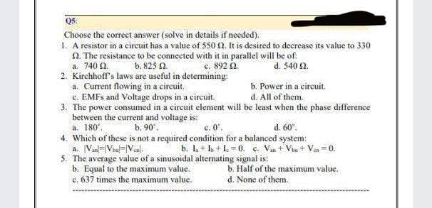 Q5:
Choose the correct answer (solve in details if needed).
1. A resistor in a circuit has a value of 550 12. It is desired to decrease its value to 330
2. The resistance to be connected with it in parallel will be of:
a. 740 22.
b. 825 02.
c. 892 92
d. 540 92.
2. Kirchhoff's laws are useful in determining:
a. Current flowing in a circuit.
b. Power in a circuit.
d. All of them.
c. EMFS and Voltage drops in a circuit.
3. The power consumed in a circuit element will be least when the phase difference
between the current and voltage is:
a. 180°.
b. 90°.
d. 60%.
4. Which of these is not a required condition for a balanced system:
a. Van Val Venl
b. I₂ + Is + 10. c. Van + Vbn+Ven 0.
5. The average value of a sinusoidal alternating signal is:
b. Equal to the maximum value.
b. Half of the maximum value.
c. 637 times the maximum value.
d. None of them.