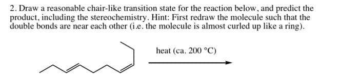 2. Draw a reasonable chair-like transition state for the reaction below, and predict the
product, including the stereochemistry. Hint: First redraw the molecule such that the
double bonds are near each other (i.e. the molecule is almost curled up like a ring).
heat (ca. 200 °C)