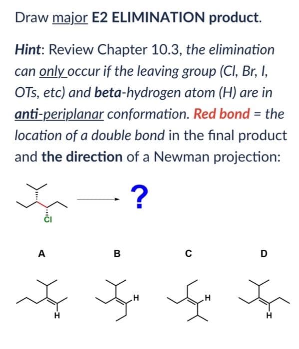 Draw major E2 ELIMINATION product.
Hint: Review Chapter 10.3, the elimination
can only occur if the leaving group (Cl, Br, I,
OTS, etc) and beta-hydrogen atom (H) are in
anti-periplanar conformation. Red bond = the
location of a double bond in the final product
and the direction of a Newman projection:
?
A
H
B
C
In en
H
H
D
H