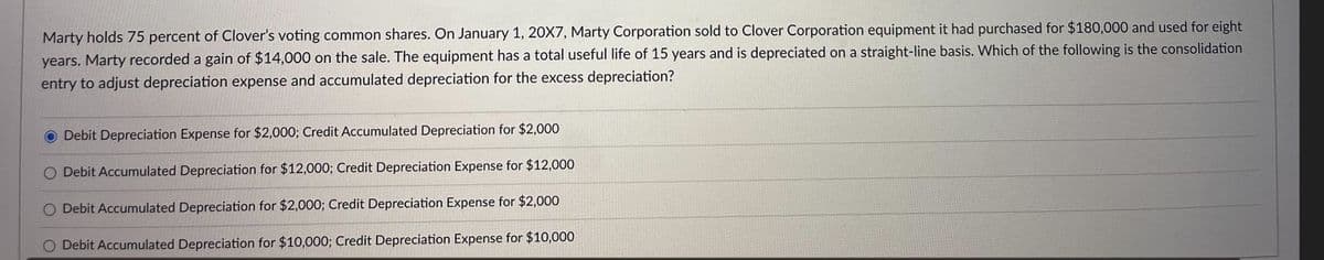 Marty holds 75 percent of Clover's voting common shares. On January 1, 20X7, Marty Corporation sold to Clover Corporation equipment it had purchased for $180,000 and used for eight
years. Marty recorded a gain of $14,000 on the sale. The equipment has a total useful life of 15 years and is depreciated on a straight-line basis. Which of the following is the consolidation
entry to adjust depreciation expense and accumulated depreciation for the excess depreciation?
Debit Depreciation Expense for $2,000; Credit Accumulated Depreciation for $2,000
O Debit Accumulated Depreciation for $12,000; Credit Depreciation Expense for $12,000
O Debit Accumulated Depreciation for $2,000; Credit Depreciation Expense for $2,000
O Debit Accumulated Depreciation for $10,000; Credit Depreciation Expense for $10,000