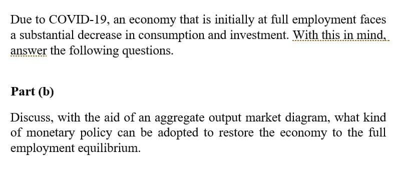 Due to COVID-19, an economy that is initially at full employment faces
a substantial decrease in consumption and investment. With this in mind,
answer the following questions.
Part (b)
Discuss, with the aid of an aggregate output market diagram, what kind
of monetary policy can be adopted to restore the economy to the full
employment equilibrium.
