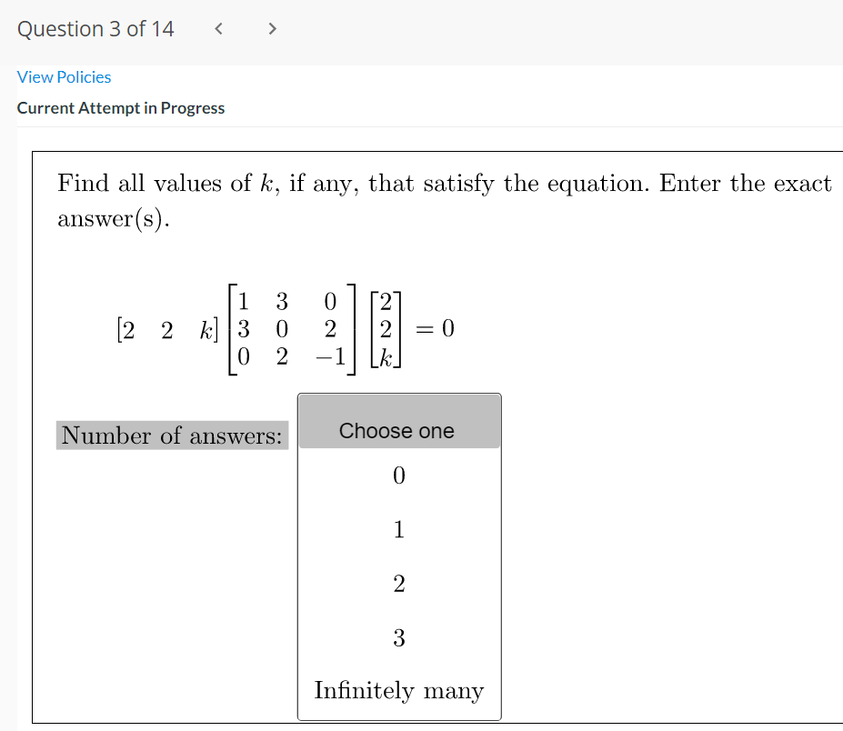 Question 3 of 14
>
View Policies
Current Attempt in Progress
Find all values of k, if any, that satisfy the equation. Enter the exact
answer(s).
| 1
[2 2 k] 3 0
3
27
2
=D0
%3D
0 2
-1
k.
Number of answers:
Choose one
1
2
3
Infinitely many
