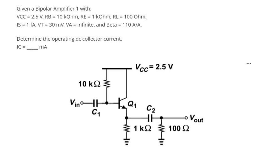 Given a Bipolar Amplifier 1 with:
VCC = 2.5 V, RB = 10 kOhm, RE = 1 kohm, RL = 100 Ohm,
IS = 1 FA, VT = 30 mV, VA = infinite, and Beta = 110 A/A.
Determine the operating dc collector current.
IC =_mA
...
Vcc= 2.5 V
10 k2
VinoHH
C2
o Vout
1 k2
100 2
