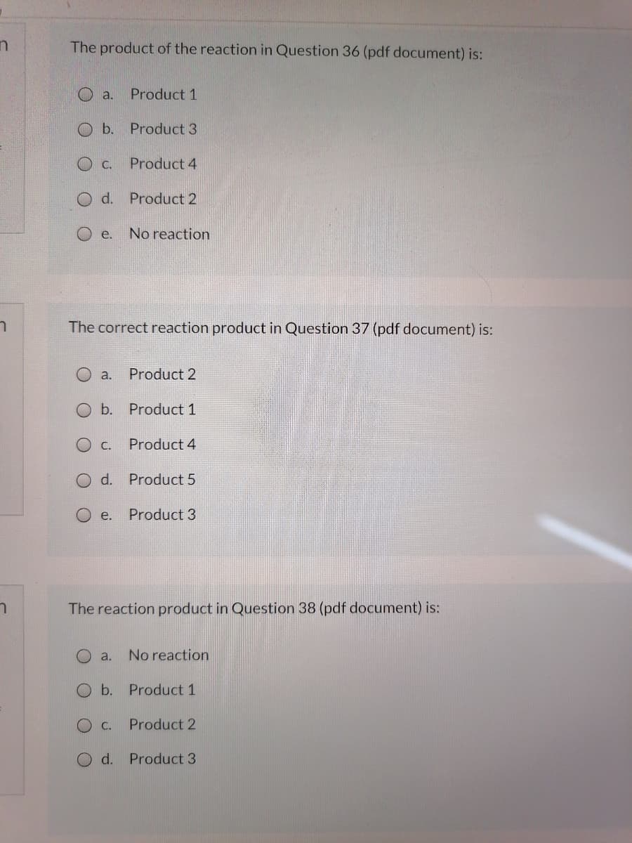 The product of the reaction in Question 36 (pdf document) is:
O a.
Product 1
b. Product 3
C.
Product 4
O d. Product 2
O e.
No reaction
The correct reaction product in Question 37 (pdf document) is:
O a.
Product 2
O b. Product 1
O c.
Product 4
d.
Product 5
e.
Product 3
The reaction product in Question 38 (pdf document) is:
O a.
No reaction
O b. Product 1
C.
Product 2
d. Product 3
