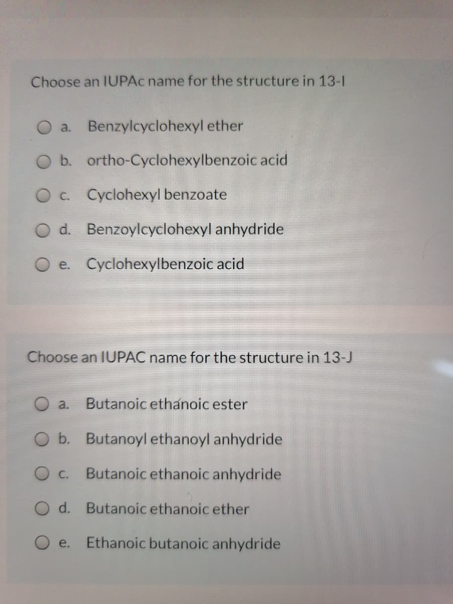 Choose an IUPAC name for the structure in 13-1
O a. Benzylcyclohexyl ether
O b. ortho-Cyclohexylbenzoic acid
O c Cyclohexyl benzoate
O d. Benzoylcyclohexyl anhydride
e. Cyclohexylbenzoic acid
Choose an IUPAC name for the structure in 13-J
a.
Butanoic ethanoic ester
O b. Butanoyl ethanoyl anhydride
О с.
Butanoic ethanoic anhydride
O d. Butanoic ethanoic ether
O e.
Ethanoic butanoic anhydride
