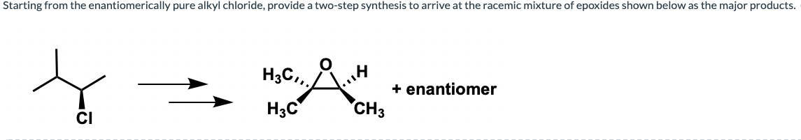 Starting from the enantiomerically pure alkyl chloride, provide a two-step synthesis to arrive at the racemic mixture of epoxides shown below as the major products.
H3C,,
+ enantiomer
CH3
H3C
CI
