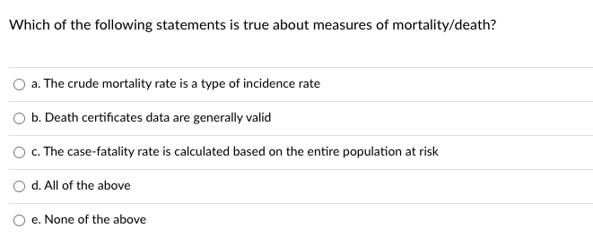 Which of the following statements is true about measures of mortality/death?
a. The crude mortality rate is a type of incidence rate
b. Death certificates data are generally valid
c. The case-fatality rate is calculated based on the entire population at risk
d. All of the above
e. None of the above