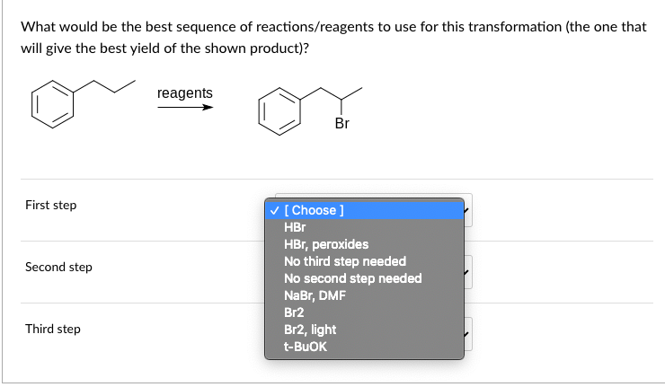 What would be the best sequence of reactions/reagents to use for this transformation (the one that
will give the best yield of the shown product)?
First step
Second step
Third step
reagents
Br
✓ [Choose ]
HBr
HBr, peroxides
No third step needed
No second step needed
NaBr, DMF
Br2
Br2, light
t-BuOK