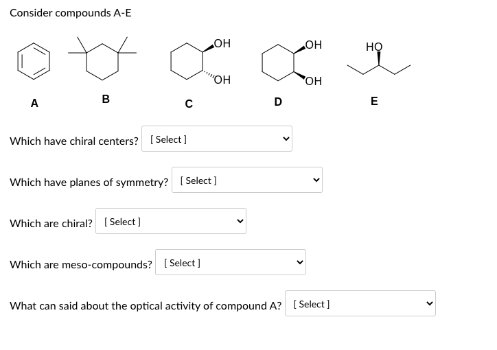 Consider compounds A-E
A
B
C
Which have chiral centers? [Select]
Which are chiral? [Select]
OH
Which have planes of symmetry? [Select]
Which are meso-compounds? [Select]
"OH
D
OH
OH
What can said about the optical activity of compound A? [Select]
HỌ
E