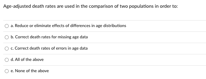 Age-adjusted death rates are used in the comparison of two populations in order to:
a. Reduce or eliminate effects of differences in age distributions
b. Correct death rates for missing age data
O c. Correct death rates of errors in age data
d. All of the above
e. None of the above