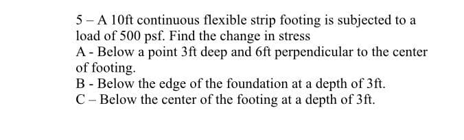 5-A 10ft continuous flexible strip footing is subjected to a
load of 500 psf. Find the change in stress
A - Below a point 3ft deep and 6ft perpendicular to the center
of footing.
B - Below the edge of the foundation at a depth of 3ft.
C - Below the center of the footing at a depth of 3ft.