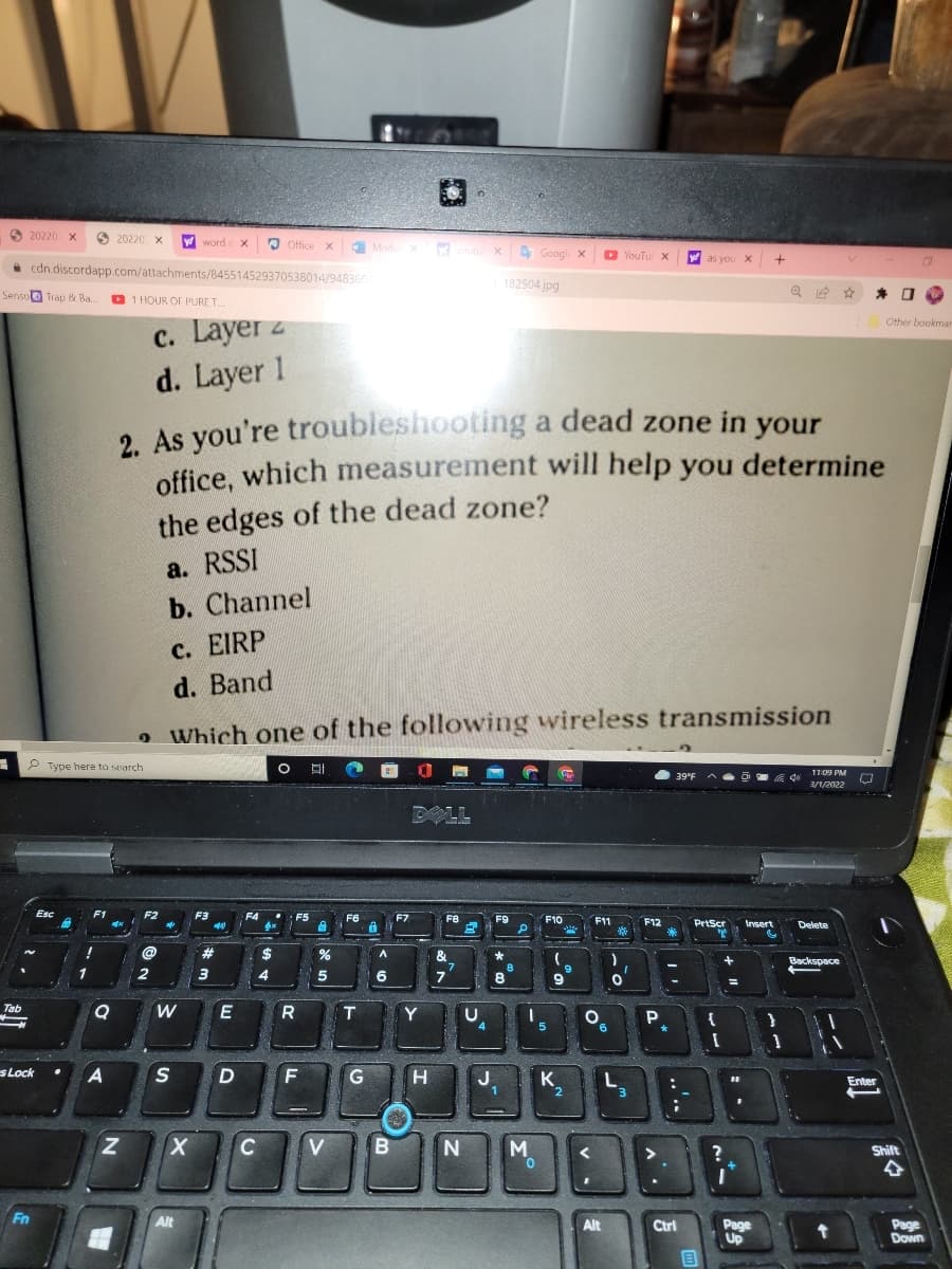 O 20220 X
20220 X
Wwordc
Office x
E Modu x
t x Goog
4 Googl x
D YouTu X
W as you X
* cdn.discordapp.com/attachments/845514529370538014/948360
182504.jpg
Senso Trap & Ba.
D 1 HOUR OF PURE T.
c. Layer z
d. Layer 1
Other bookmar
2 As you're troubleshooting a dead zone in your
office, which measurement will help you determine
the edges of the dead zone?
a. RSSI
b. Channel
с. EIRP
d. Band
o Which one of the following wireless transmission
P Type here to search
11:09 PM
39°F
3/1/2022
DOLL
Esc
F1
F2
F3
F4
F5
F6
F7
F8
F9
F10
F11
F12
PrtScr
Insert
Delete
!
23
$
&
7.
7
Backspace
9
1
2
3
6
8
9
Tab
R
T.
Y
U
{
5
9,
s Lock
D
G
H
J
1
K.
Enter
C
V
Shift
Fn
Alt
Alt
Ctrl
Page
Up
Page
Down
..'..

