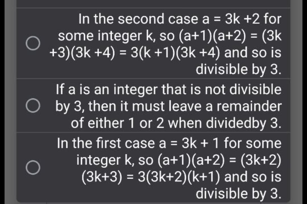 In the second case a = 3k +2 for
some integer k, so (a+1)(a+2) = (3k
+3)(3k +4) = 3(k +1)(3k +4) and so is
divisible by 3.
If a is an integer that is not divisible
O by 3, then it must leave a remainder
of either 1 or 2 when dividedby 3.
In the first case a = 3k + 1 for some
integer k, so (a+1)(a+2) = (3k+2)
(3k+3) = 3(3k+2)(k+1) and so is
divisible by 3.
%3D
%3D
%3D
%3D
