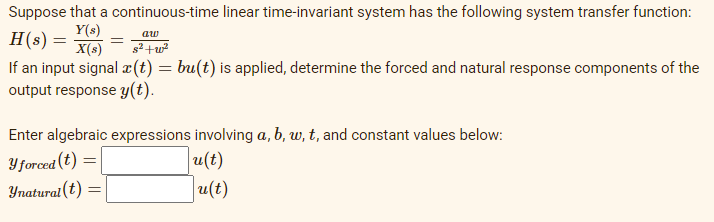 Suppose that a continuous-time linear time-invariant system has the following system transfer function:
Y(s)
H(s) =
X(s)
aw
If an input signal æ(t) = bu(t) is applied, determine the forced and natural response components of the
output response y(t).
Enter algebraic expressions involving a, b, w, t, and constant values below:
u(t)
Yforced (t)
Ynatural(t)
u(t)
