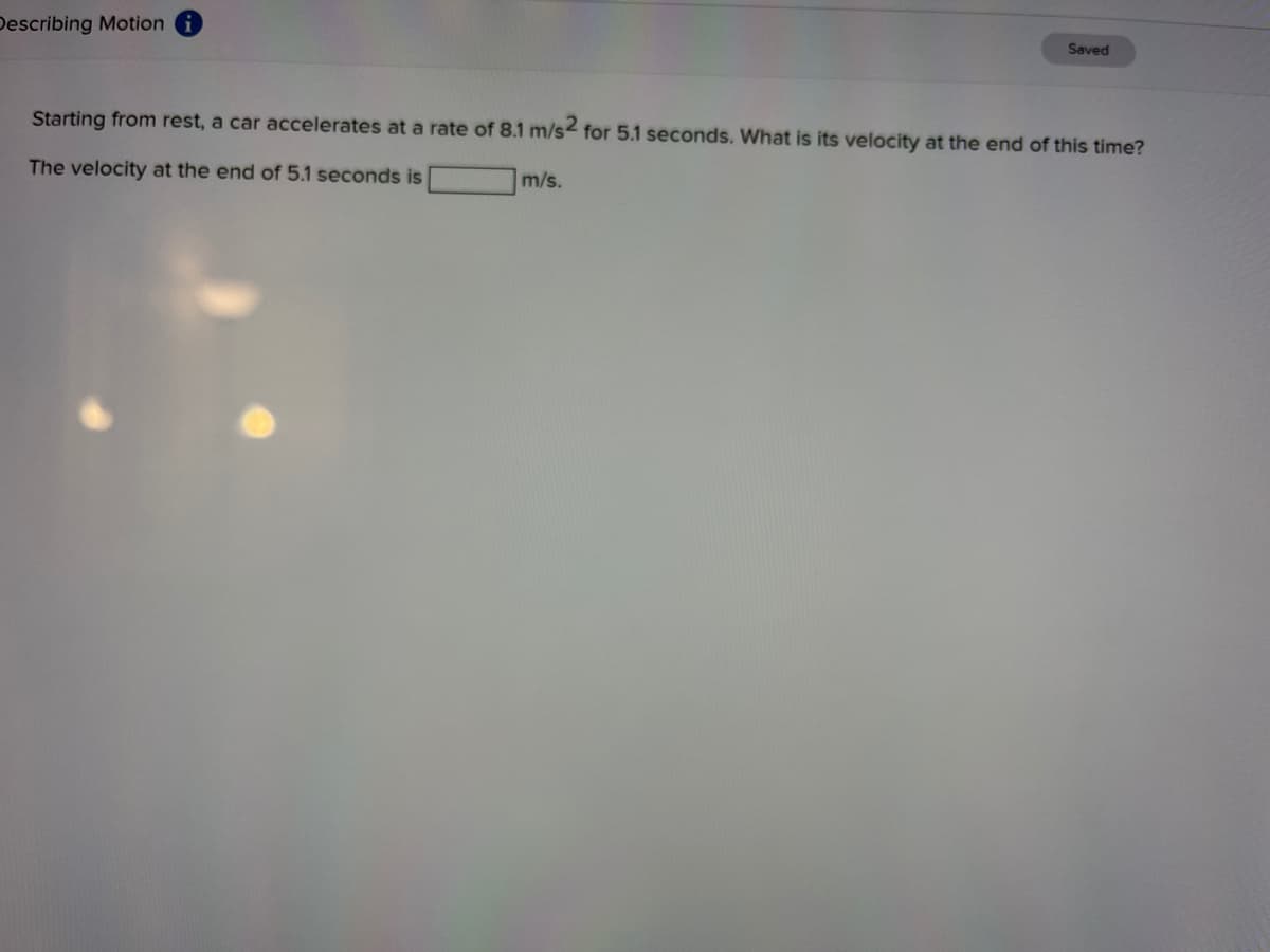 Describing Motion
Saved
Starting from rest, a car accelerates at a rate of 8.1 m/s< for 5.1 seconds. What is its velocity at the end of this time?
The velocity at the end of 5.1 seconds is
m/s.
