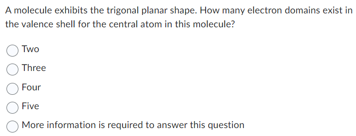 A molecule exhibits the trigonal planar shape. How many electron domains exist in
the valence shell for the central atom in this molecule?
Two
Three
Four
Five
More information is required to answer this question