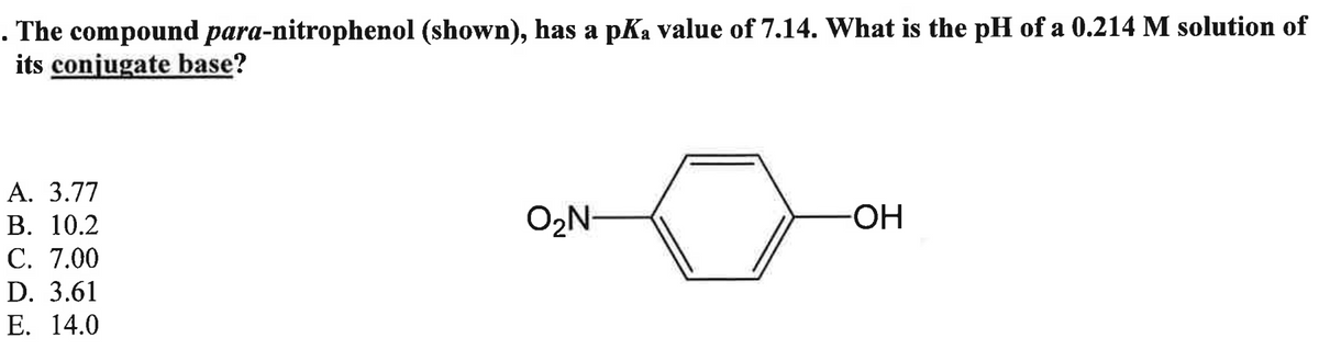 . The compound para-nitrophenol (shown), has a pKa value of 7.14. What is the pH of a 0.214 M solution of
its conjugate base?
A. 3.77
B. 10.2
C. 7.00
D. 3.61
E. 14.0
O₂N-
-OH