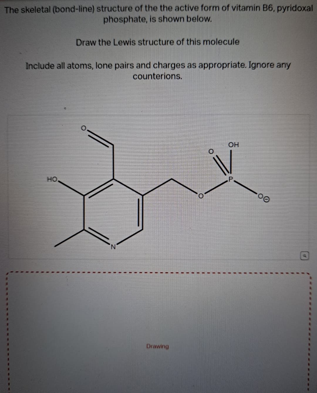 The skeletal (bond-line) structure of the the active form of vitamin B6, pyridoxal
phosphate, is shown below.
Draw the Lewis structure of this molecule
Include all atoms, lone pairs and charges as appropriate. Ignore any
counterions.
HO
Drawing
OH
00