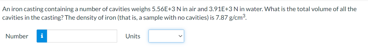 An iron casting containing a number of cavities weighs 5.56E+3 N in air and 3.91E+3 N in water. What is the total volume of all the
cavities in the casting? The density of iron (that is, a sample with no cavities) is 7.87 g/cm³.
Number
i
Units
